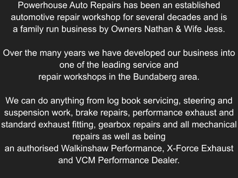 Powerhouse Auto Repairs has been an established automotive repair workshop for several decades and is a family run business by Owners Nathan & Wife Jess.  Over the many years we have developed our business into one of the leading service and repair workshops in the Bundaberg area.  We can do anything from log book servicing, steering and suspension work, brake repairs, performance exhaust and standard exhaust fitting, gearbox repairs and all mechanical repairs as well as being an authorised Walkinshaw Performance, X-Force Exhaust and VCM Performance Dealer.