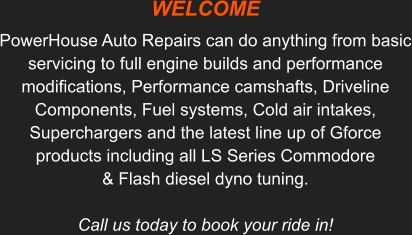 WELCOME   PowerHouse Auto Repairs can do anything from basic servicing to full engine builds and performance modifications, Performance camshafts, Driveline Components, Fuel systems, Cold air intakes, Superchargers and the latest line up of Gforce products including all LS Series Commodore & Flash diesel dyno tuning. Call us today to book your ride in!